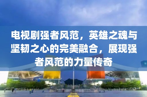 电视剧强者风范，英雄之魂与坚韧之心的完美融合，展现强者风范的力量传奇