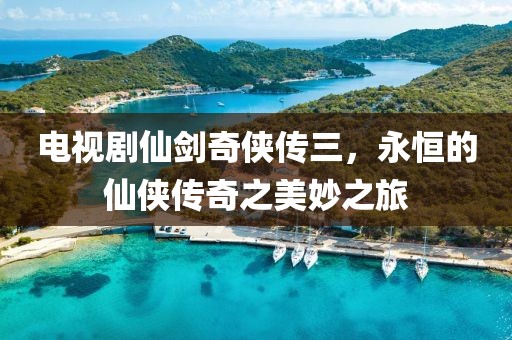 电视剧仙剑奇侠传三，永恒的仙侠传奇之美妙之旅