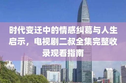 时代变迁中的情感纠葛与人生启示，电视剧二叔全集完整收录观看指南