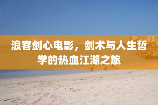 浪客剑心电影，剑术与人生哲学的热血江湖之旅