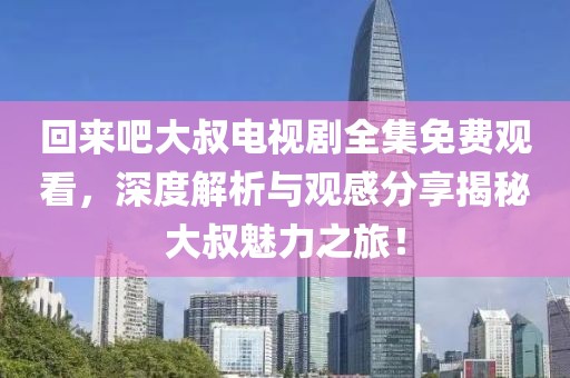 回来吧大叔电视剧全集免费观看，深度解析与观感分享揭秘大叔魅力之旅！