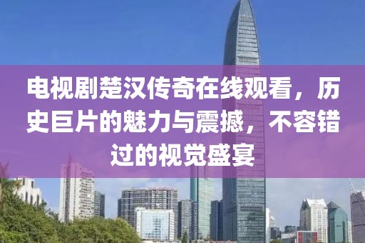 电视剧楚汉传奇在线观看，历史巨片的魅力与震撼，不容错过的视觉盛宴