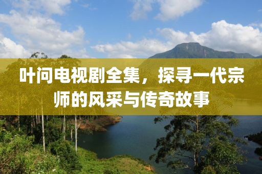 叶问电视剧全集，探寻一代宗师的风采与传奇故事