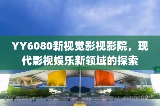 YY6080新视觉影视影院，现代影视娱乐新领域的探索