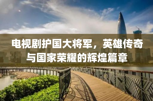 电视剧护国大将军，英雄传奇与国家荣耀的辉煌篇章