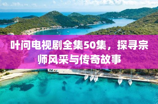 叶问电视剧全集50集，探寻宗师风采与传奇故事