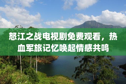 怒江之战电视剧免费观看，热血军旅记忆唤起情感共鸣