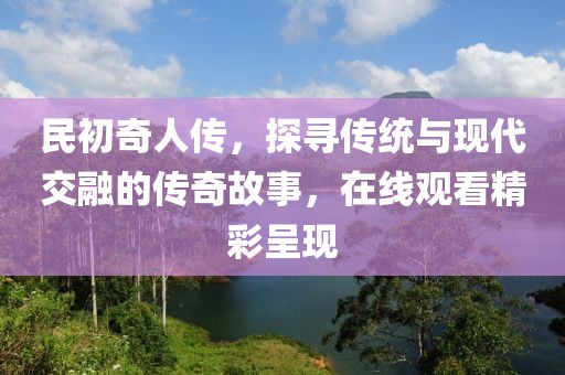 民初奇人传，探寻传统与现代交融的传奇故事，在线观看精彩呈现