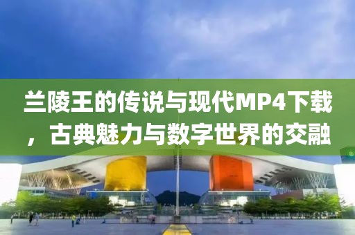 兰陵王的传说与现代MP4下载，古典魅力与数字世界的交融