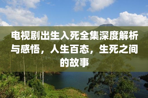 电视剧出生入死全集深度解析与感悟，人生百态，生死之间的故事