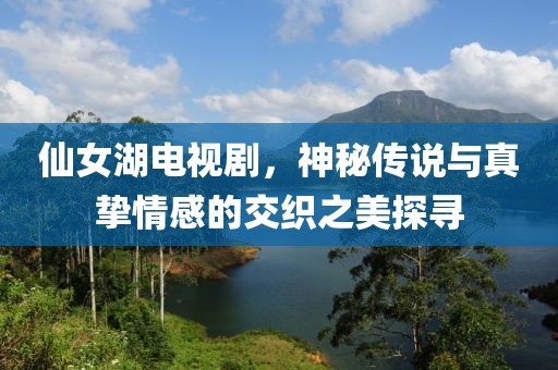 仙女湖电视剧，神秘传说与真挚情感的交织之美探寻