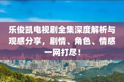 乐俊凯电视剧全集深度解析与观感分享，剧情、角色、情感一网打尽！