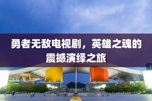 勇者无敌电视剧，英雄之魂的震撼演绎之旅