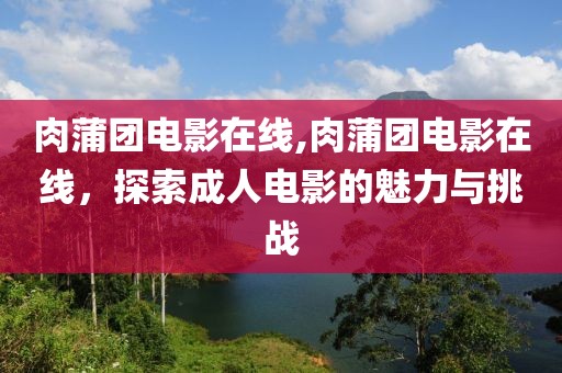 肉蒲团电影在线,肉蒲团电影在线，探索成人电影的魅力与挑战