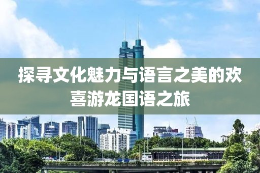 探寻文化魅力与语言之美的欢喜游龙国语之旅