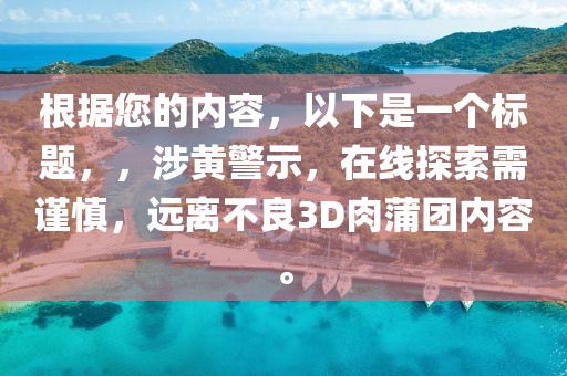 根据您的内容，以下是一个标题，，涉黄警示，在线探索需谨慎，远离不良3D肉蒲团内容。