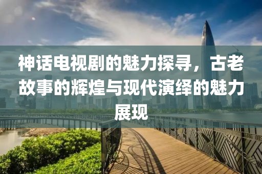 神话电视剧的魅力探寻，古老故事的辉煌与现代演绎的魅力展现