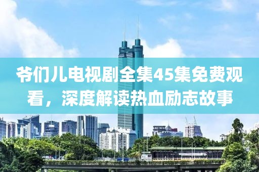 爷们儿电视剧全集45集免费观看，深度解读热血励志故事