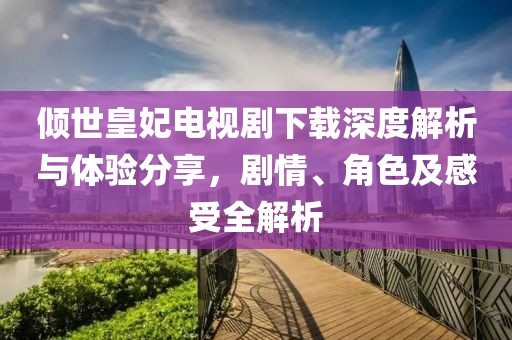 倾世皇妃电视剧下载深度解析与体验分享，剧情、角色及感受全解析