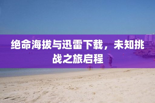 绝命海拔与迅雷下载，未知挑战之旅启程