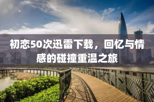 初恋50次迅雷下载，回忆与情感的碰撞重温之旅