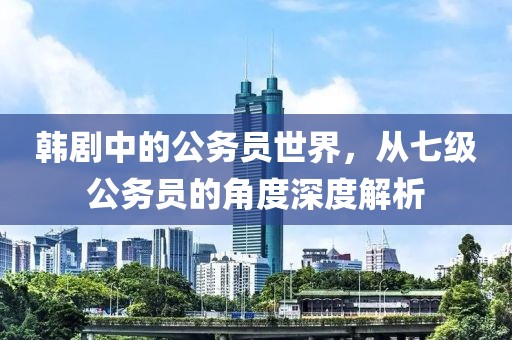 韩剧中的公务员世界，从七级公务员的角度深度解析