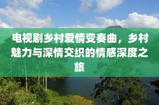 电视剧乡村爱情变奏曲，乡村魅力与深情交织的情感深度之旅