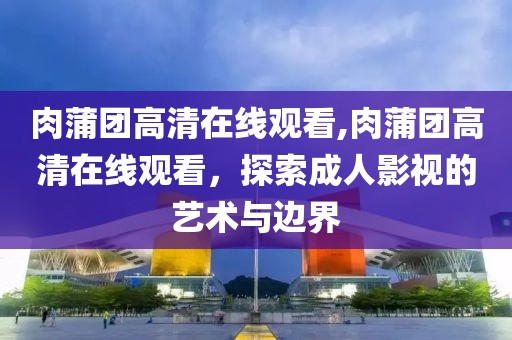 肉蒲团高清在线观看,肉蒲团高清在线观看，探索成人影视的艺术与边界