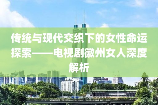 传统与现代交织下的女性命运探索——电视剧徽州女人深度解析