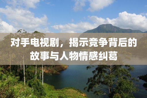 对手电视剧，揭示竞争背后的故事与人物情感纠葛