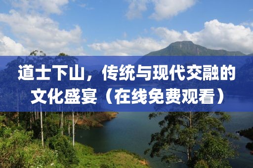 道士下山，传统与现代交融的文化盛宴（在线免费观看）