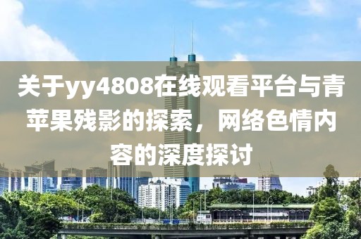 关于yy4808在线观看平台与青苹果残影的探索，网络色情内容的深度探讨