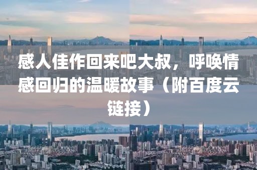 感人佳作回来吧大叔，呼唤情感回归的温暖故事（附百度云链接）