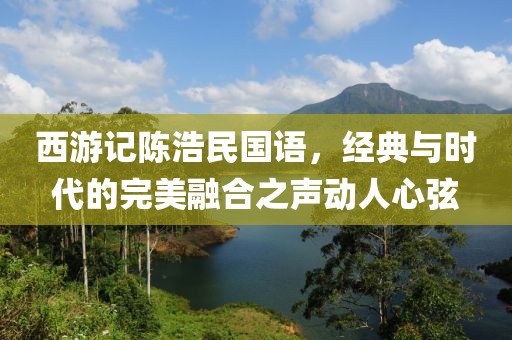 西游记陈浩民国语，经典与时代的完美融合之声动人心弦