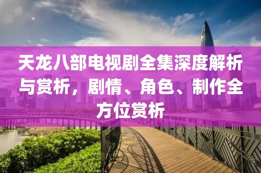 天龙八部电视剧全集深度解析与赏析，剧情、角色、制作全方位赏析