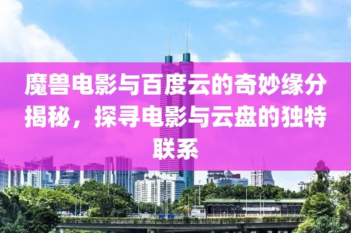 魔兽电影与百度云的奇妙缘分揭秘，探寻电影与云盘的独特联系