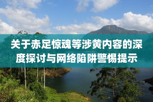 关于赤足惊魂等涉黄内容的深度探讨与网络陷阱警惕提示