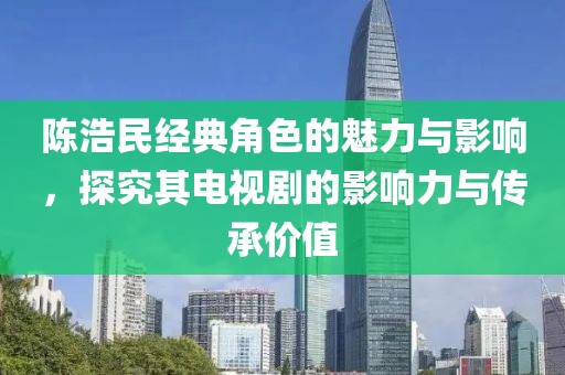 陈浩民经典角色的魅力与影响，探究其电视剧的影响力与传承价值