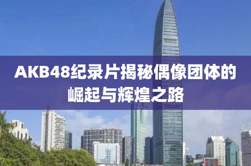 AKB48纪录片揭秘偶像团体的崛起与辉煌之路