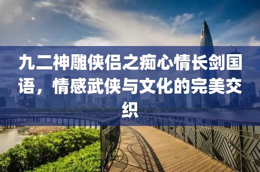 九二神雕侠侣之痴心情长剑国语，情感武侠与文化的完美交织