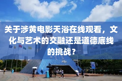 关于涉黄电影天浴在线观看，文化与艺术的交融还是道德底线的挑战？