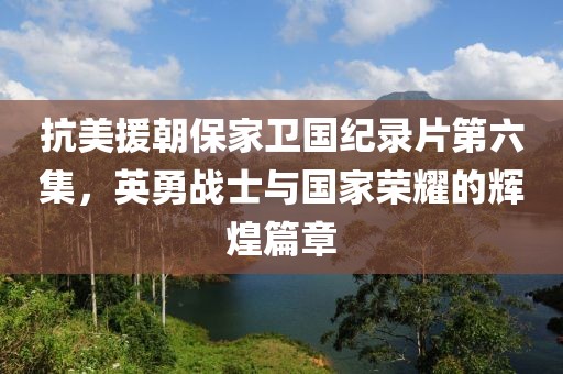 抗美援朝保家卫国纪录片第六集，英勇战士与国家荣耀的辉煌篇章