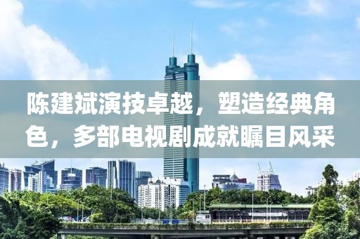 陈建斌演技卓越，塑造经典角色，多部电视剧成就瞩目风采