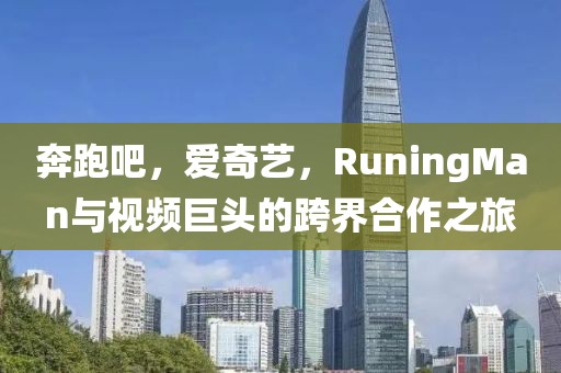 奔跑吧，爱奇艺，RuningMan与视频巨头的跨界合作之旅