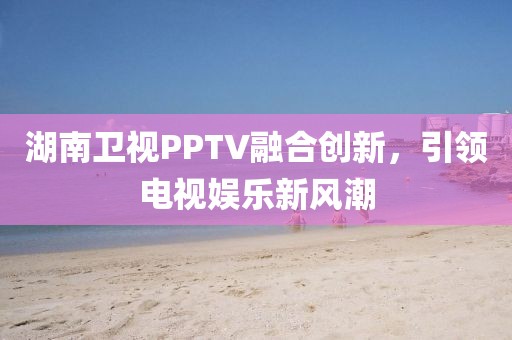 湖南卫视PPTV融合创新，引领电视娱乐新风潮