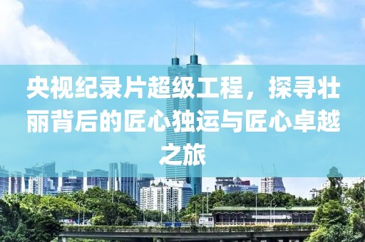 央视纪录片超级工程，探寻壮丽背后的匠心独运与匠心卓越之旅