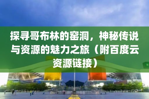 探寻哥布林的窑洞，神秘传说与资源的魅力之旅（附百度云资源链接）