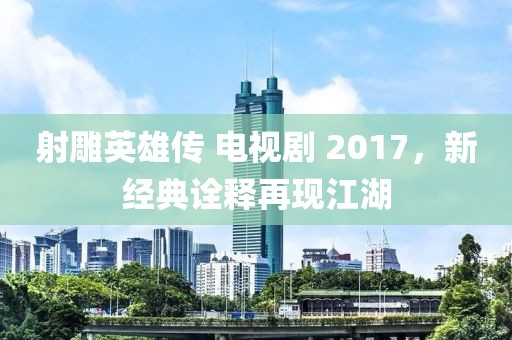 射雕英雄传 电视剧 2017，新经典诠释再现江湖