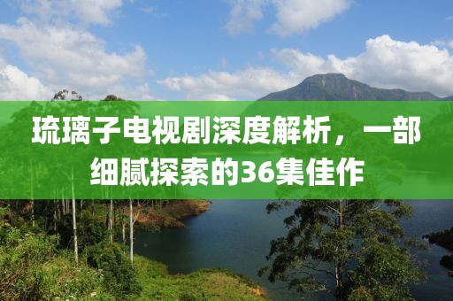 琉璃子电视剧深度解析，一部细腻探索的36集佳作