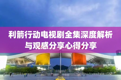 利箭行动电视剧全集深度解析与观感分享心得分享